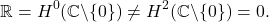 \[\mathbb{R} = H^0(\mathbb{C}\backslash \{0\}) \neq H^2(\mathbb{C}\backslash \{0\}) = 0.\]